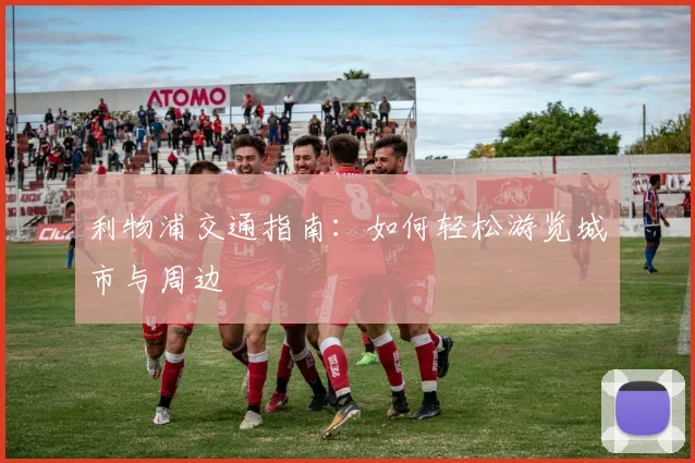 利物浦交通指南：如何轻松游览城市与周边