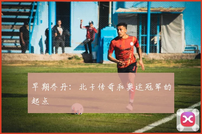 早期乔丹：北卡传奇和奥运冠军的起点