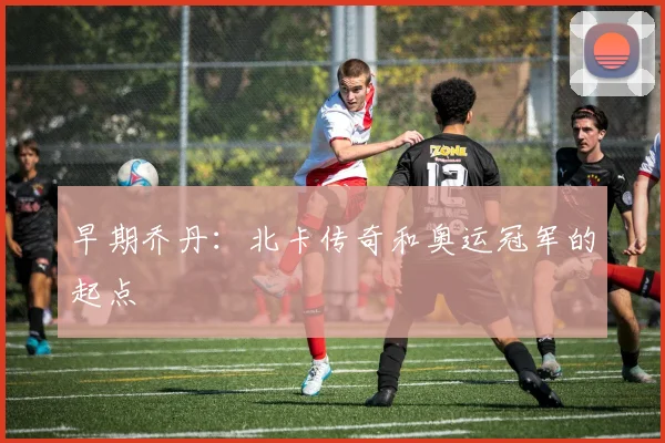 早期乔丹：北卡传奇和奥运冠军的起点