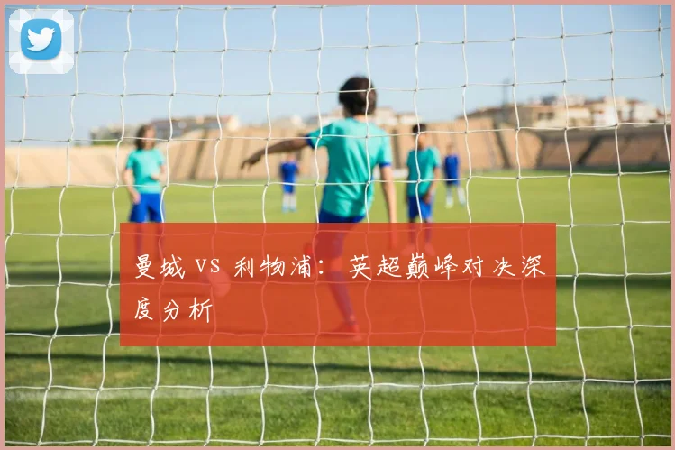 曼城 vs 利物浦:英超巅峰对决深度分析