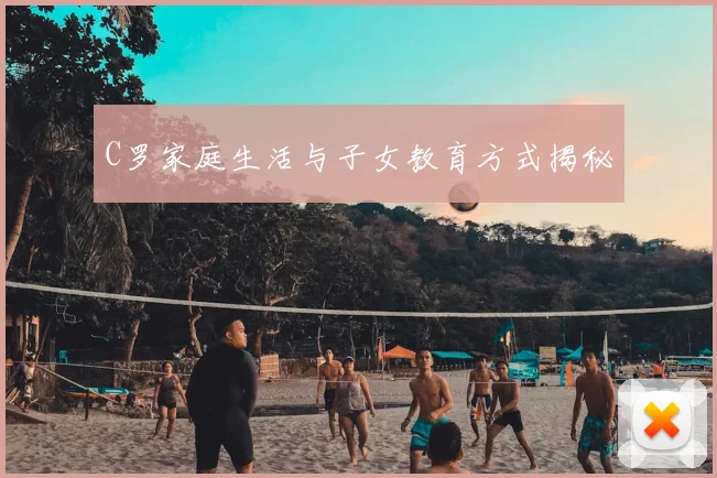 C罗家庭生活与子女教育方式揭秘